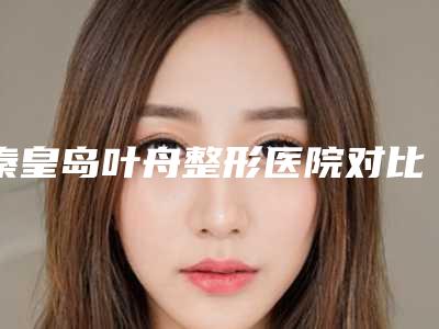 秦皇岛叶舟整形医院对比图-价格表(费用)2025优惠详情一览