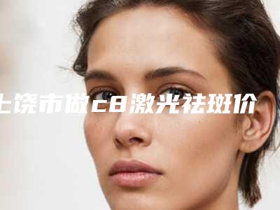 上饶市做c8激光祛斑价格表2025全新优惠一览-上饶市做c8激光祛斑价格行情