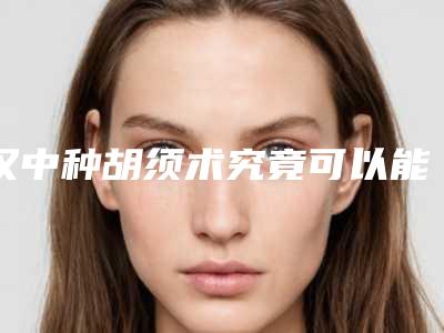汉中种胡须术究竟可以能维持多久