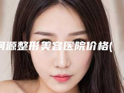 河源整形美容医院价格(价目)2025全新来袭速览附激光吸脂案例
