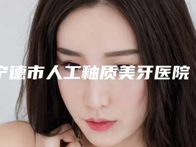 宁德市人工釉质美牙医院在榜名单TOP8来啦(宁德市人工釉质美牙口腔医院优质医美价格公道)