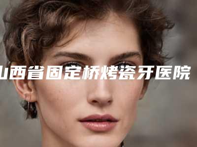 山西省固定桥烤瓷牙医院排名十强介绍(山西省固定桥烤瓷牙口腔医院实力pk大对比)