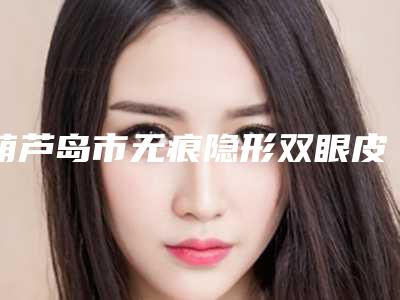 葫芦岛市无痕隐形双眼皮医院好-葫芦岛市伊丽家医疗美容诊所冲进前三名